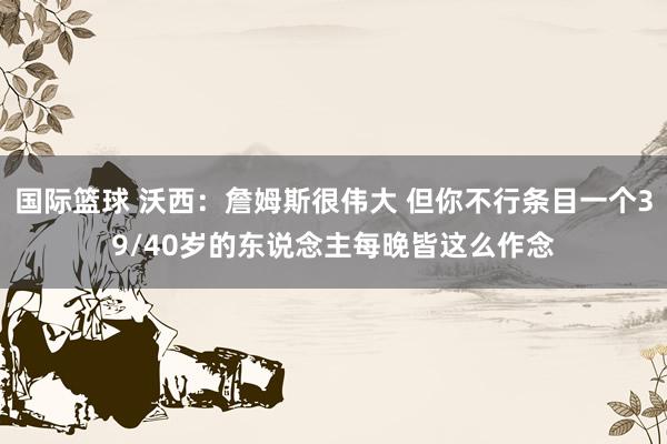 国际篮球 沃西：詹姆斯很伟大 但你不行条目一个39/40岁的东说念主每晚皆这么作念