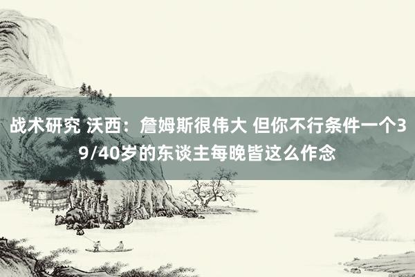 战术研究 沃西：詹姆斯很伟大 但你不行条件一个39/40岁的东谈主每晚皆这么作念