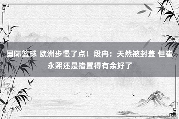 国际篮球 欧洲步慢了点！段冉：天然被封盖 但崔永熙还是措置得有余好了