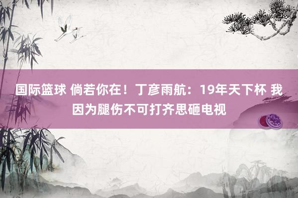 国际篮球 倘若你在！丁彦雨航：19年天下杯 我因为腿伤不可打齐思砸电视