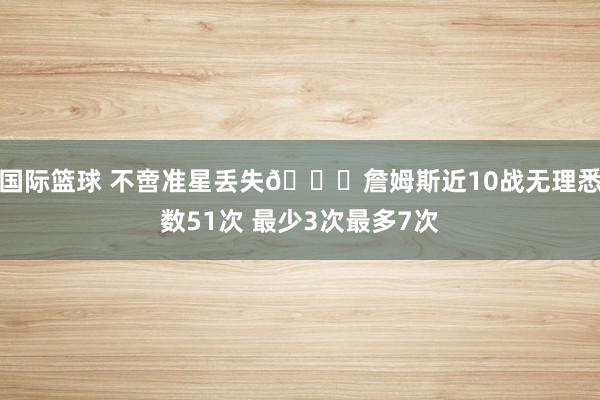 国际篮球 不啻准星丢失🙄詹姆斯近10战无理悉数51次 最少3次最多7次