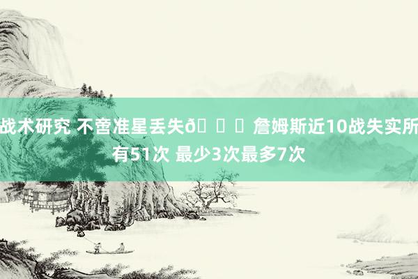 战术研究 不啻准星丢失🙄詹姆斯近10战失实所有51次 最少3次最多7次