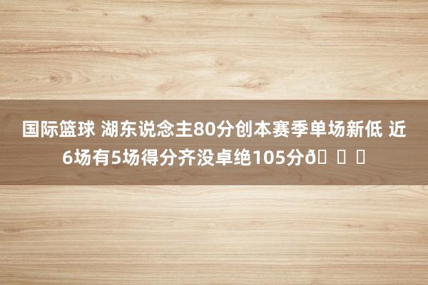 国际篮球 湖东说念主80分创本赛季单场新低 近6场有5场得分齐没卓绝105分😑