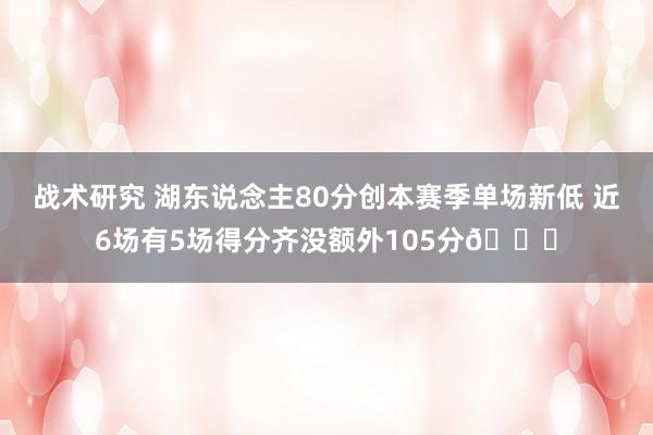 战术研究 湖东说念主80分创本赛季单场新低 近6场有5场得分齐没额外105分😑