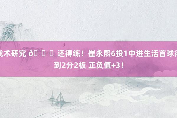 战术研究 👏还得练！崔永熙6投1中进生活首球得到2分2板 正负值+3！