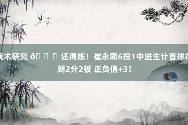 战术研究 👏还得练！崔永熙6投1中进生计首球得到2分2板 正负值+3！