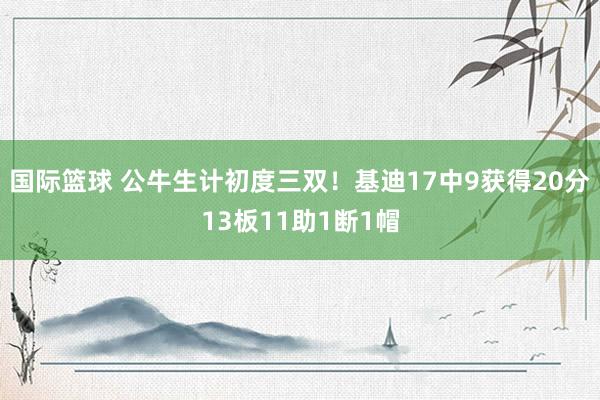 国际篮球 公牛生计初度三双！基迪17中9获得20分13板11助1断1帽