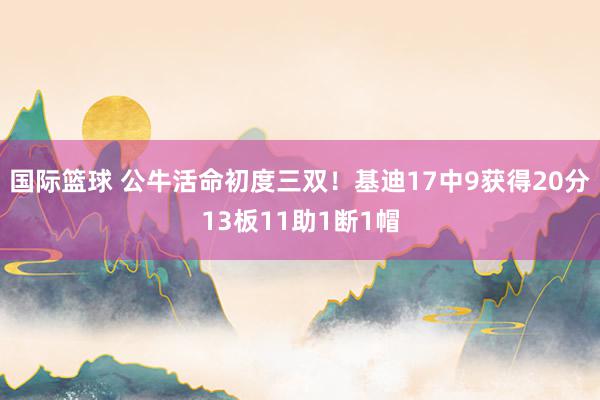 国际篮球 公牛活命初度三双！基迪17中9获得20分13板11助1断1帽