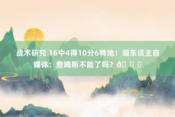 战术研究 16中4得10分6特地！湖东谈主自媒体：詹姆斯不能了吗？💔