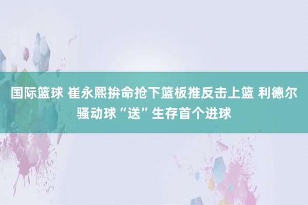 国际篮球 崔永熙拚命抢下篮板推反击上篮 利德尔骚动球“送”生存首个进球