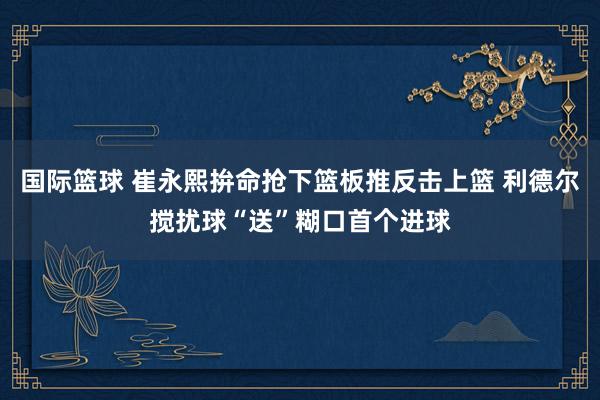 国际篮球 崔永熙拚命抢下篮板推反击上篮 利德尔搅扰球“送”糊口首个进球