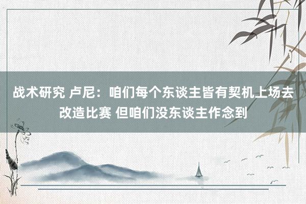 战术研究 卢尼：咱们每个东谈主皆有契机上场去改造比赛 但咱们没东谈主作念到