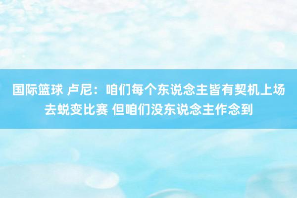 国际篮球 卢尼：咱们每个东说念主皆有契机上场去蜕变比赛 但咱们没东说念主作念到