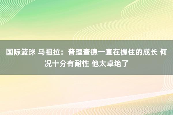 国际篮球 马祖拉：普理查德一直在握住的成长 何况十分有耐性 他太卓绝了