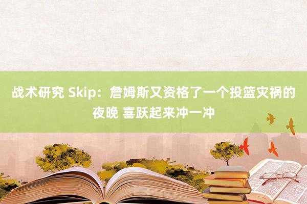 战术研究 Skip：詹姆斯又资格了一个投篮灾祸的夜晚 喜跃起来冲一冲