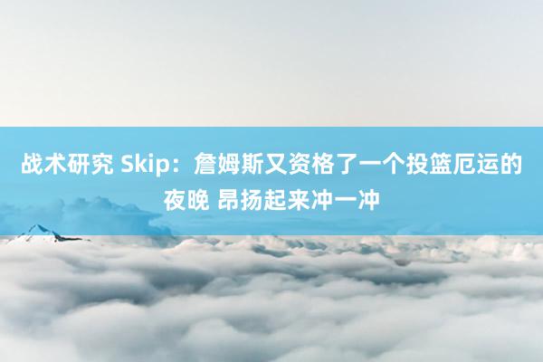 战术研究 Skip：詹姆斯又资格了一个投篮厄运的夜晚 昂扬起来冲一冲