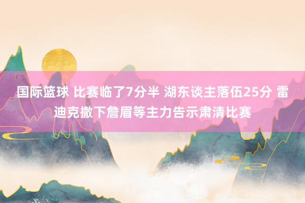 国际篮球 比赛临了7分半 湖东谈主落伍25分 雷迪克撤下詹眉等主力告示肃清比赛