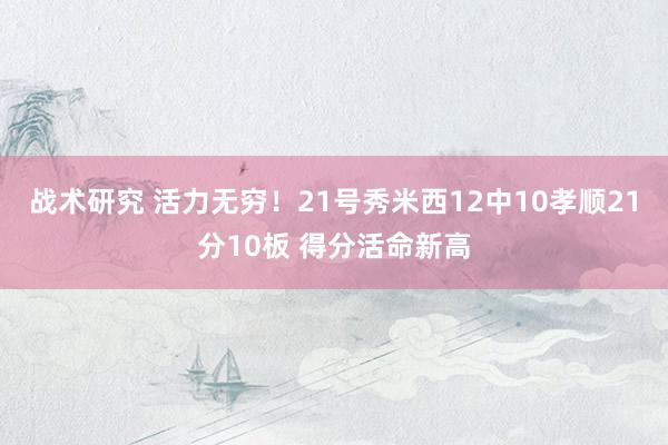 战术研究 活力无穷！21号秀米西12中10孝顺21分10板 得分活命新高