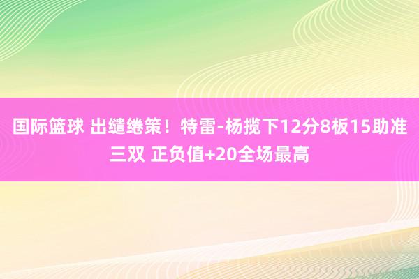 国际篮球 出缱绻策！特雷-杨揽下12分8板15助准三双 正负值+20全场最高