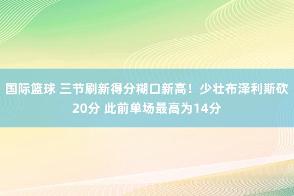 国际篮球 三节刷新得分糊口新高！少壮布泽利斯砍20分 此前单场最高为14分