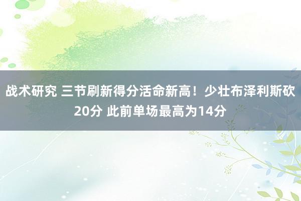 战术研究 三节刷新得分活命新高！少壮布泽利斯砍20分 此前单场最高为14分