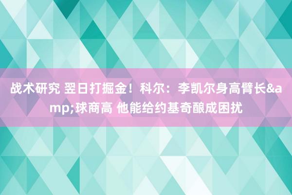 战术研究 翌日打掘金！科尔：李凯尔身高臂长&球商高 他能给约基奇酿成困扰