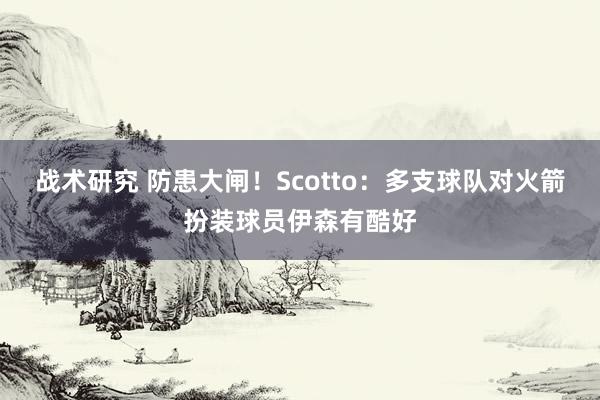 战术研究 防患大闸！Scotto：多支球队对火箭扮装球员伊森有酷好