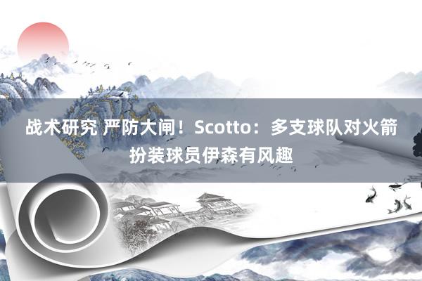 战术研究 严防大闸！Scotto：多支球队对火箭扮装球员伊森有风趣