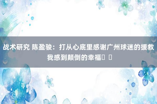 战术研究 陈盈骏：打从心底里感谢广州球迷的援救 我感到颠倒的幸福❤️