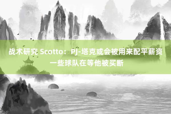 战术研究 Scotto：PJ-塔克或会被用来配平薪资 一些球队在等他被买断