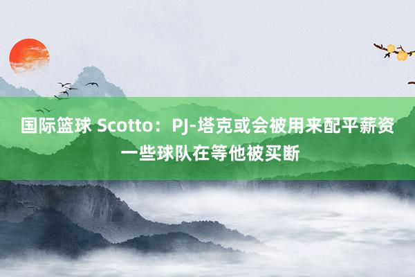 国际篮球 Scotto：PJ-塔克或会被用来配平薪资 一些球队在等他被买断