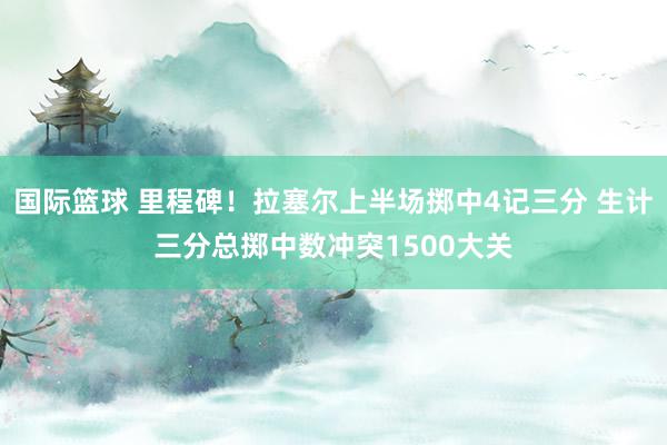 国际篮球 里程碑！拉塞尔上半场掷中4记三分 生计三分总掷中数冲突1500大关