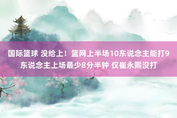 国际篮球 没给上！篮网上半场10东说念主能打9东说念主上场最少8分半钟 仅崔永熙没打