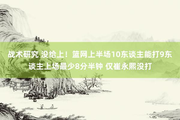 战术研究 没给上！篮网上半场10东谈主能打9东谈主上场最少8分半钟 仅崔永熙没打