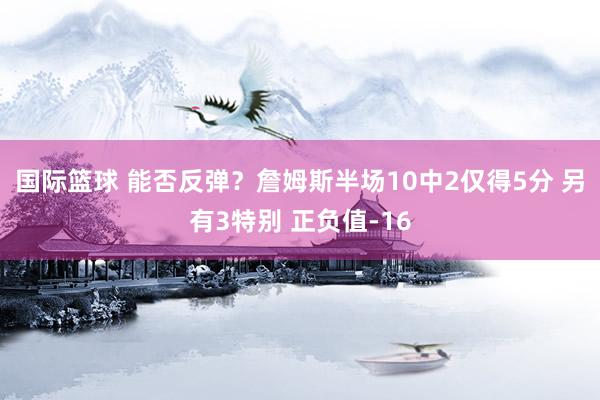 国际篮球 能否反弹？詹姆斯半场10中2仅得5分 另有3特别 正负值-16