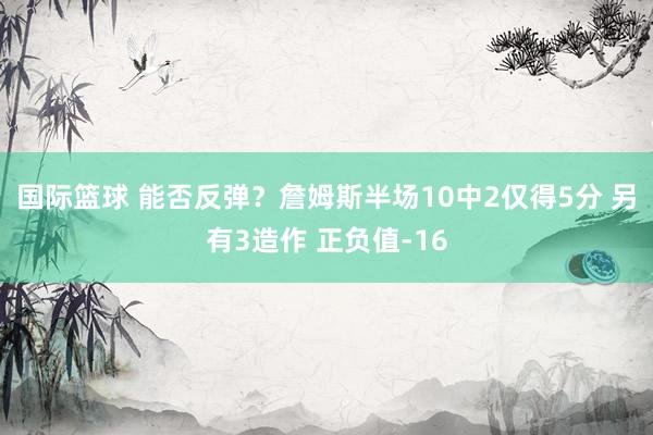 国际篮球 能否反弹？詹姆斯半场10中2仅得5分 另有3造作 正负值-16