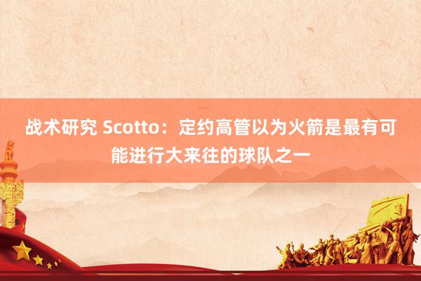 战术研究 Scotto：定约高管以为火箭是最有可能进行大来往的球队之一