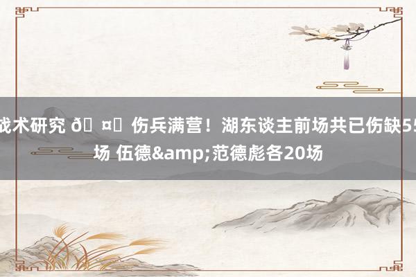 战术研究 🤕伤兵满营！湖东谈主前场共已伤缺55场 伍德&范德彪各20场