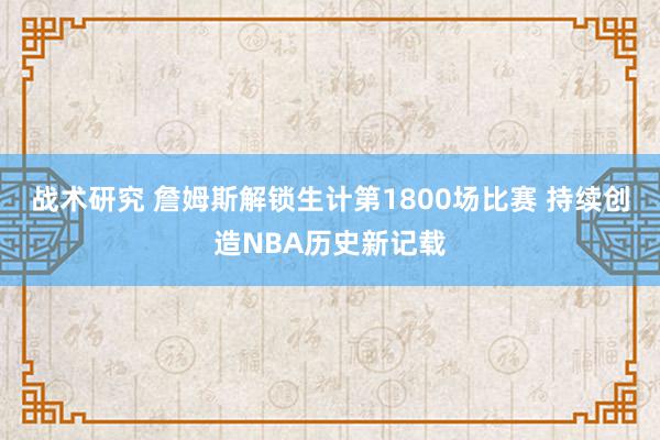 战术研究 詹姆斯解锁生计第1800场比赛 持续创造NBA历史新记载