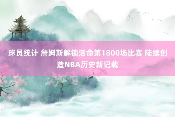 球员统计 詹姆斯解锁活命第1800场比赛 陆续创造NBA历史新记载