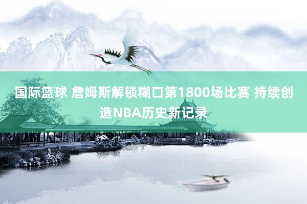 国际篮球 詹姆斯解锁糊口第1800场比赛 持续创造NBA历史新记录