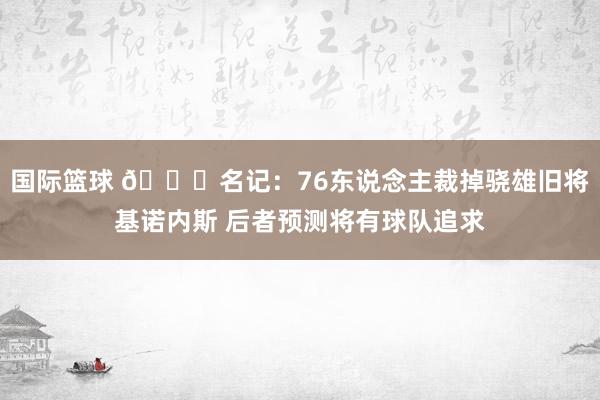 国际篮球 👀名记：76东说念主裁掉骁雄旧将基诺内斯 后者预测将有球队追求