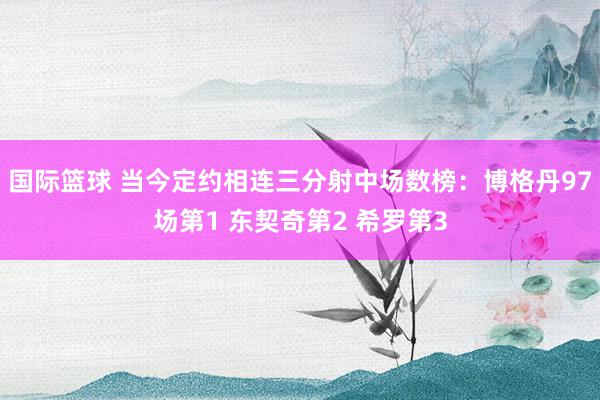 国际篮球 当今定约相连三分射中场数榜：博格丹97场第1 东契奇第2 希罗第3