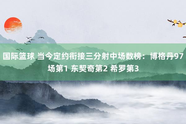 国际篮球 当今定约衔接三分射中场数榜：博格丹97场第1 东契奇第2 希罗第3