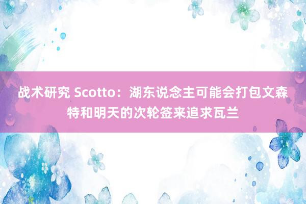 战术研究 Scotto：湖东说念主可能会打包文森特和明天的次轮签来追求瓦兰