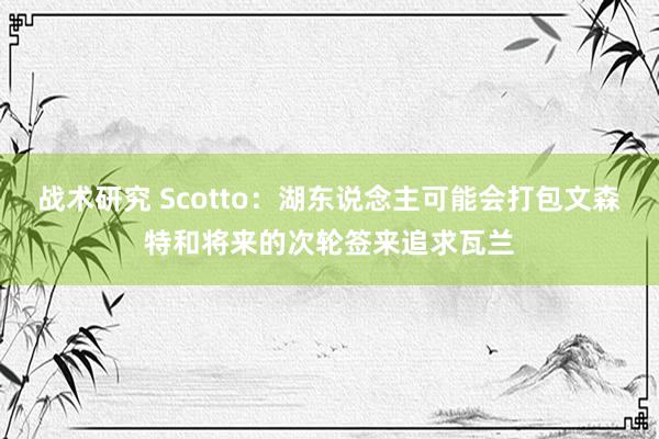 战术研究 Scotto：湖东说念主可能会打包文森特和将来的次轮签来追求瓦兰