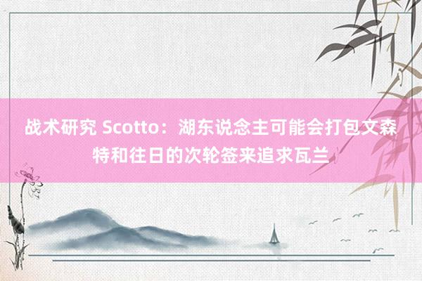 战术研究 Scotto：湖东说念主可能会打包文森特和往日的次轮签来追求瓦兰