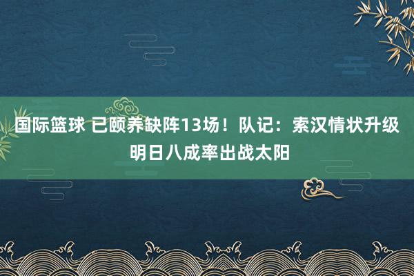 国际篮球 已颐养缺阵13场！队记：索汉情状升级 明日八成率出战太阳