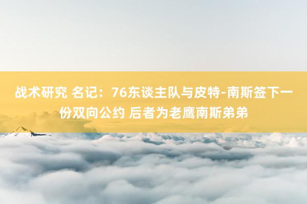 战术研究 名记：76东谈主队与皮特-南斯签下一份双向公约 后者为老鹰南斯弟弟