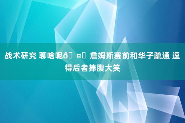 战术研究 聊啥呢🤔詹姆斯赛前和华子疏通 逗得后者捧腹大笑